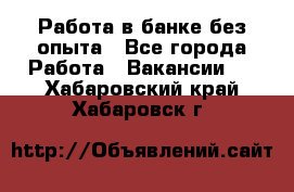 Работа в банке без опыта - Все города Работа » Вакансии   . Хабаровский край,Хабаровск г.